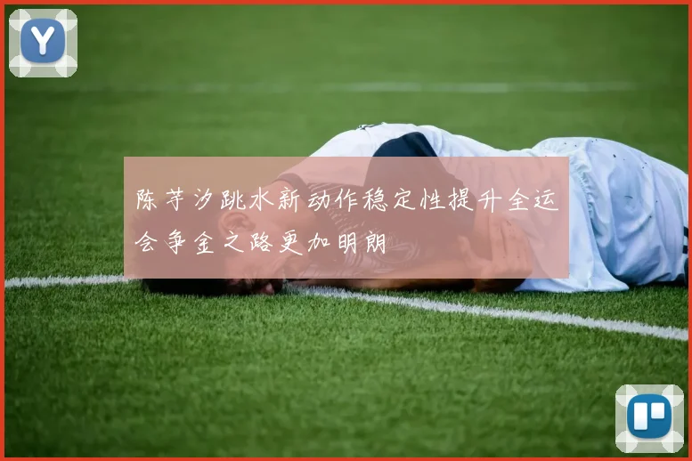 陈芋汐跳水新动作稳定性提升全运会争金之路更加明朗